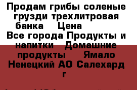 Продам грибы соленые грузди трехлитровая банка  › Цена ­ 1 300 - Все города Продукты и напитки » Домашние продукты   . Ямало-Ненецкий АО,Салехард г.